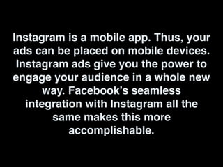 Instagram is a mobile app. Thus, your
ads can be placed on mobile devices.
Instagram ads give you the power to
engage your audience in a whole new
way. Facebook’s seamless
integration with Instagram all the
same makes this more
accomplishable.
 
