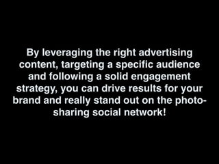 By leveraging the right advertising
content, targeting a specific audience
and following a solid engagement
strategy, you can drive results for your
brand and really stand out on the photo-
sharing social network!
 
