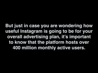 But just in case you are wondering how
useful Instagram is going to be for your
overall advertising plan, it’s important
to know that the platform hosts over
400 million monthly active users.
 