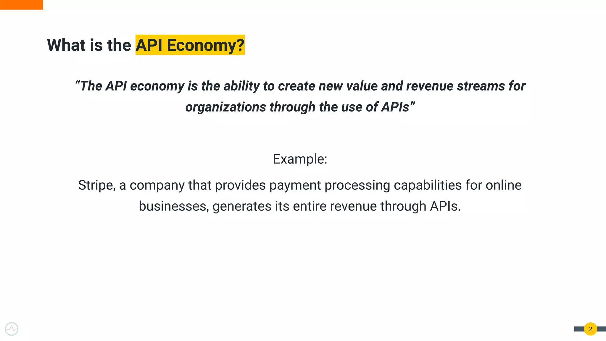 “The API economy is the ability to create new value and revenue streams for
organizations through the use of APIs”
Example:
Stripe, a company that provides payment processing capabilities for online
businesses, generates its entire revenue through APIs.
What is the API Economy?
2
 