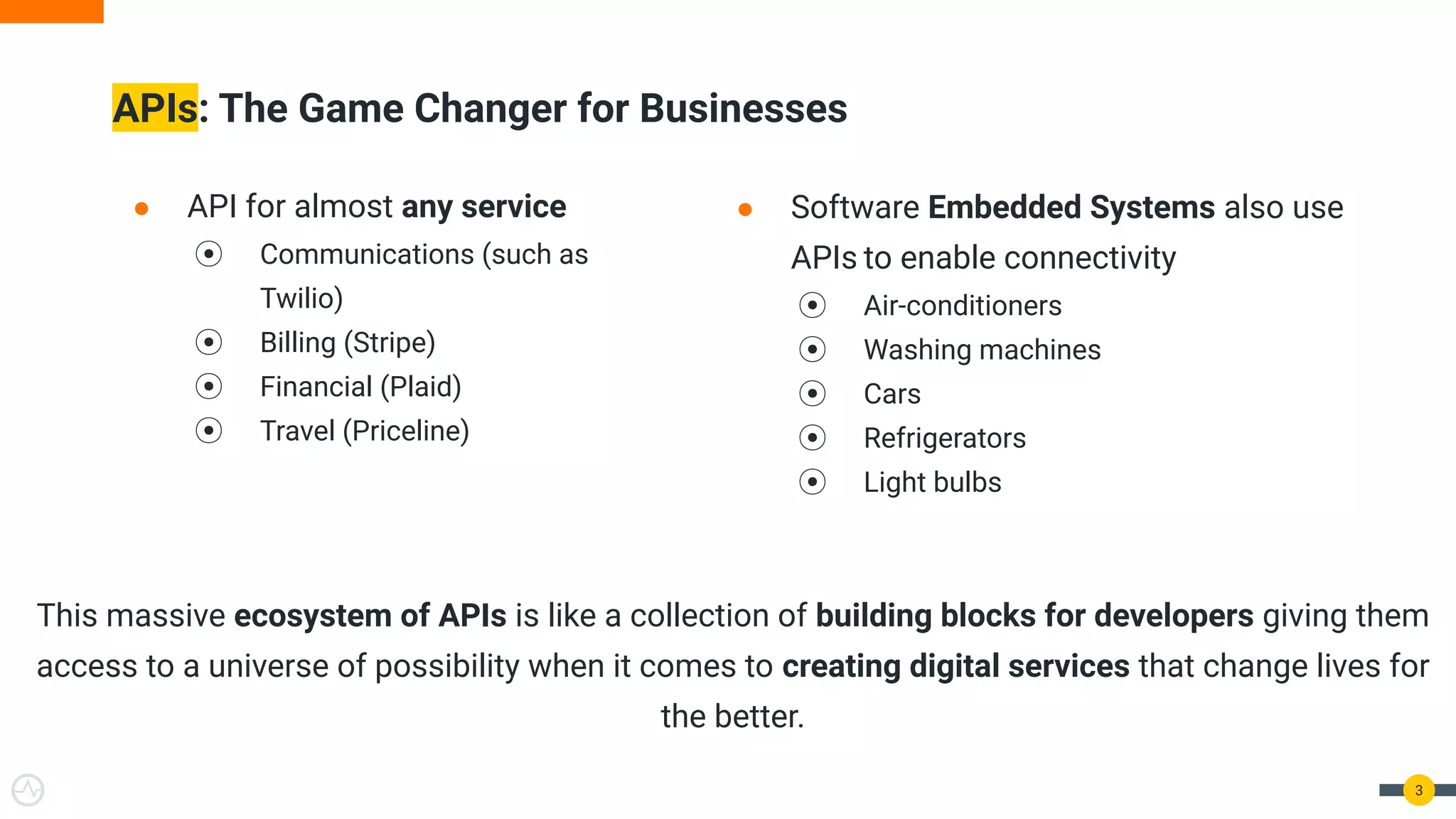 ● API for almost any service
⦿ Communications (such as
Twilio)
⦿ Billing (Stripe)
⦿ Financial (Plaid)
⦿ Travel (Priceline)
APIs: The Game Changer for Businesses
3
● Software Embedded Systems also use
APIs to enable connectivity
⦿ Air-conditioners
⦿ Washing machines
⦿ Cars
⦿ Refrigerators
⦿ Light bulbs
This massive ecosystem of APIs is like a collection of building blocks for developers giving them
access to a universe of possibility when it comes to creating digital services that change lives for
the better.
 