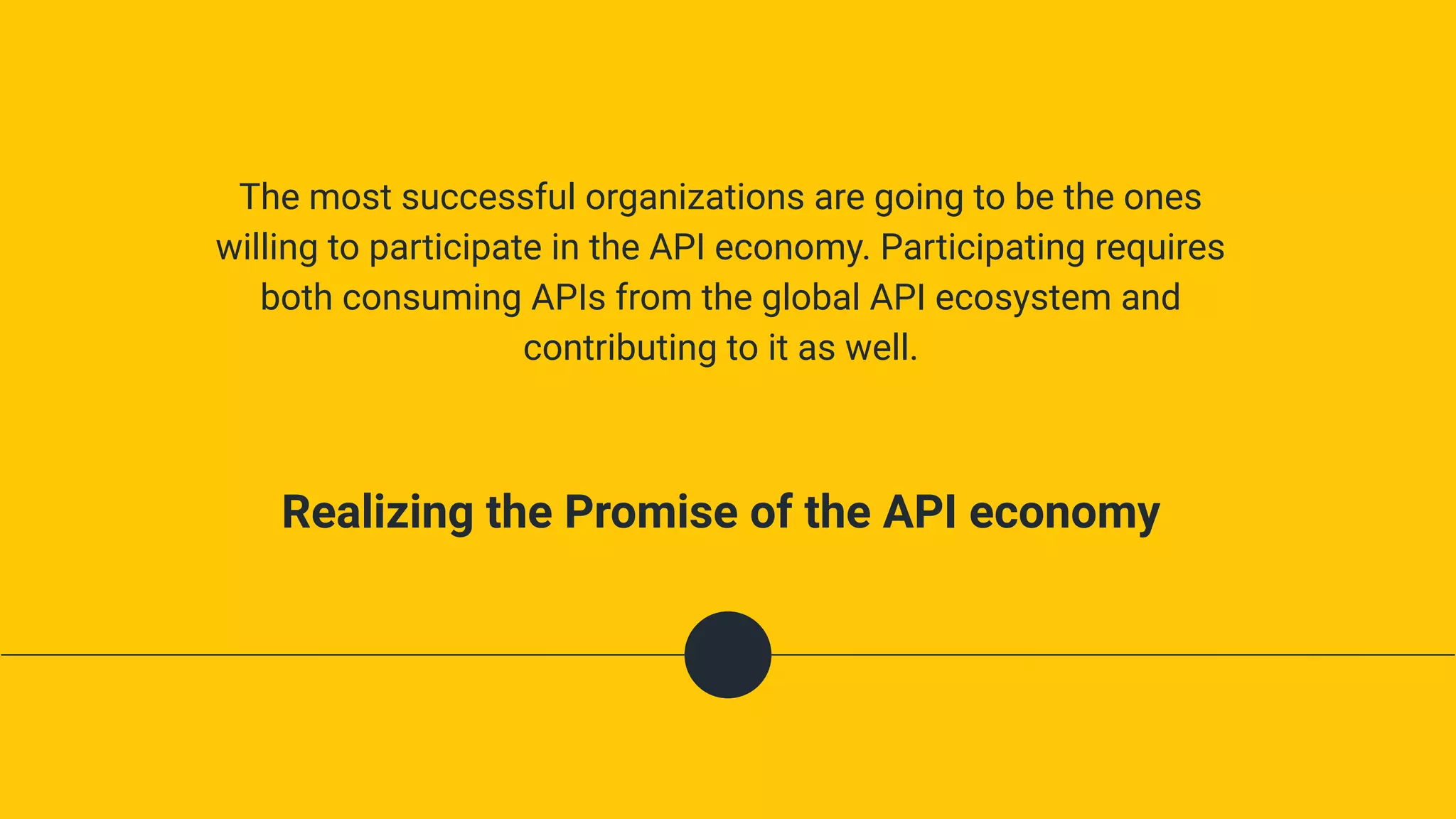 The most successful organizations are going to be the ones
willing to participate in the API economy. Participating requires
both consuming APIs from the global API ecosystem and
contributing to it as well.
Realizing the Promise of the API economy
 