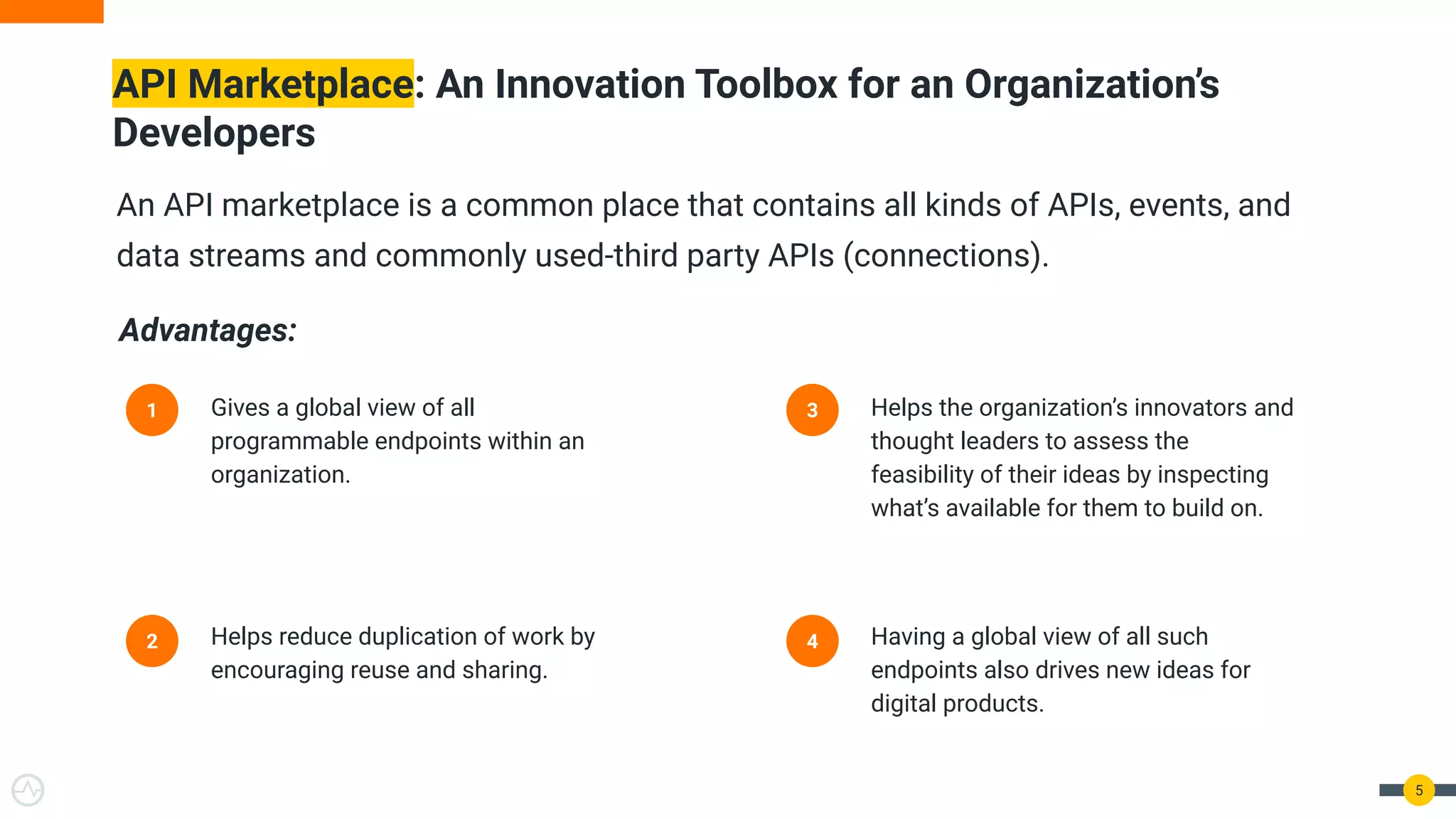 5
API Marketplace: An Innovation Toolbox for an Organization’s
Developers
1 Gives a global view of all
programmable endpoints within an
organization.
2 Helps reduce duplication of work by
encouraging reuse and sharing.
3 Helps the organization’s innovators and
thought leaders to assess the
feasibility of their ideas by inspecting
what’s available for them to build on.
4 Having a global view of all such
endpoints also drives new ideas for
digital products.
An API marketplace is a common place that contains all kinds of APIs, events, and
data streams and commonly used-third party APIs (connections).
Advantages:
 