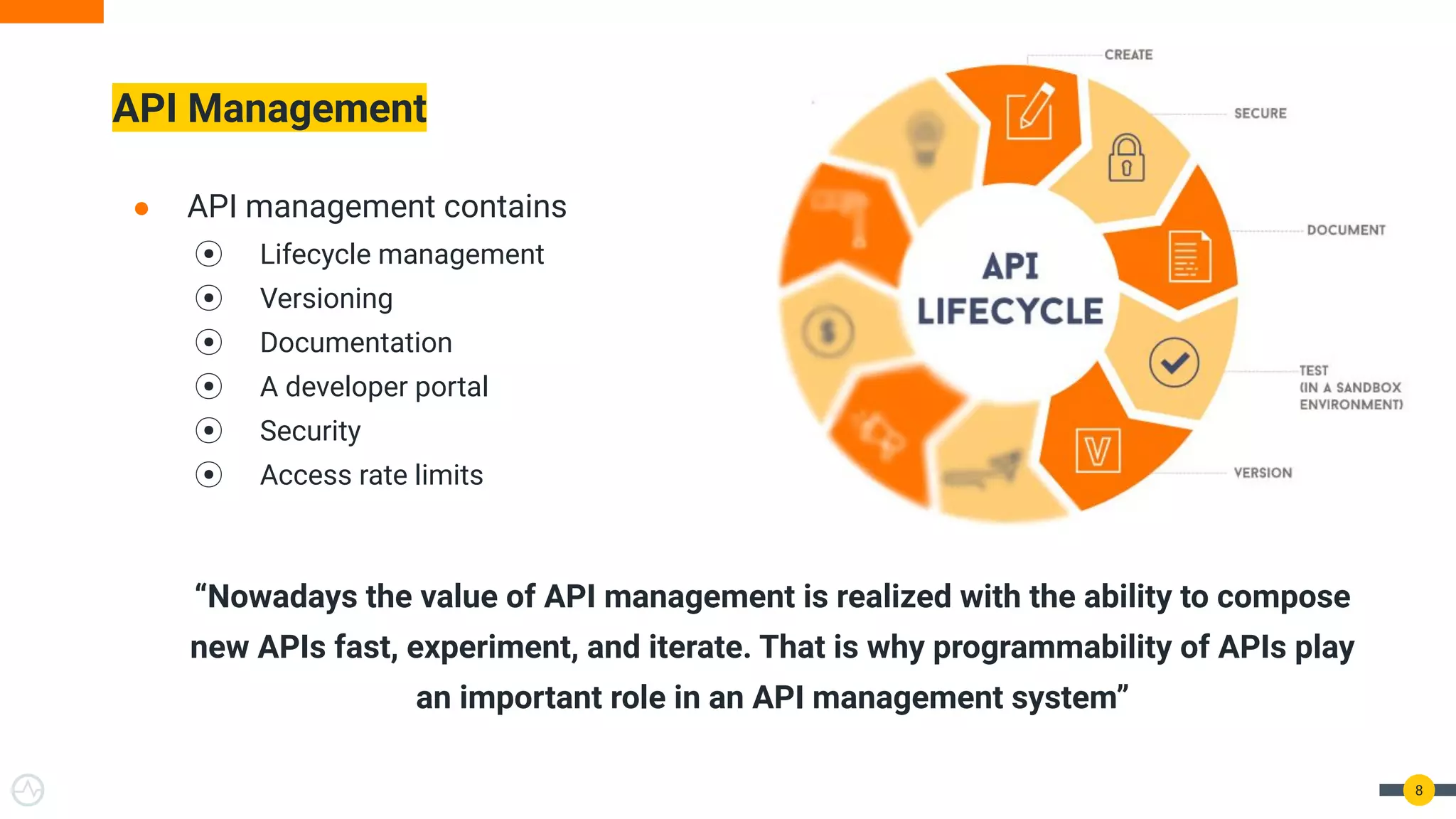 ● API management contains
⦿ Lifecycle management
⦿ Versioning
⦿ Documentation
⦿ A developer portal
⦿ Security
⦿ Access rate limits
“Nowadays the value of API management is realized with the ability to compose
new APIs fast, experiment, and iterate. That is why programmability of APIs play
an important role in an API management system”
API Management
8
 