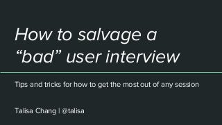 How to salvage a
“bad” user interview
Tips and tricks for how to get the most out of any session
Talisa Chang | @talisa
 