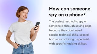 How can someone
spy on a phone?
The easiest method to spy on
someone is through spying apps
because they don’t need
special technical skills, special
hardware or hiring a specialist
with specific hacking skillset.
 
