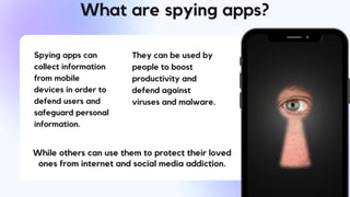 What are spying apps?
Spying apps can
collect information
from mobile
devices in order to
defend users and
safeguard personal
information.
They can be used by
people to boost
productivity and
defend against
viruses and malware.
While others can use them to protect their loved
ones from internet and social media addiction.
 