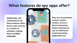 What features do spy apps offer?
Additionally, the
combination of all
these features offers
device users security
in a variety of
situations, making
them incredibly
adaptable.
They can record phone
screens, monitor
location, access a
device's browsing
history and keep an
eye on well-known
social networking
applications too.
 