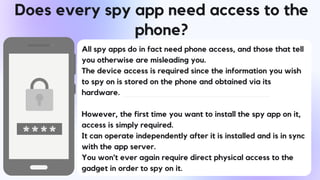 Does every spy app need access to the
phone?
All spy apps do in fact need phone access, and those that tell
you otherwise are misleading you.
The device access is required since the information you wish
to spy on is stored on the phone and obtained via its
hardware.
However, the first time you want to install the spy app on it,
access is simply required.
It can operate independently after it is installed and is in sync
with the app server.
You won't ever again require direct physical access to the
gadget in order to spy on it.
 