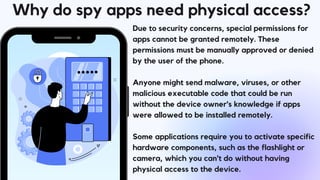 Why do spy apps need physical access?
Due to security concerns, special permissions for
apps cannot be granted remotely. These
permissions must be manually approved or denied
by the user of the phone.
Anyone might send malware, viruses, or other
malicious executable code that could be run
without the device owner's knowledge if apps
were allowed to be installed remotely.
Some applications require you to activate specific
hardware components, such as the flashlight or
camera, which you can't do without having
physical access to the device.
 