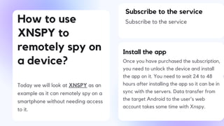 How to use
XNSPY to
remotely spy on
a device?
Today we will look at XNSPY as an
example as it can remotely spy on a
smartphone without needing access
to it.
Subscribe to the service
Subscribe to the service
Install the app
Once you have purchased the subscription,
you need to unlock the device and install
the app on it. You need to wait 24 to 48
hours after installing the app so it can be in
sync with the servers. Data transfer from
the target Android to the user's web
account takes some time with Xnspy.
 