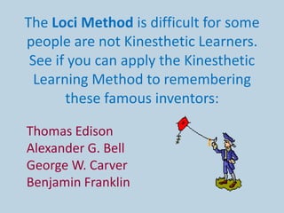 The Loci Method is difficult for some
people are not Kinesthetic Learners.
 See if you can apply the Kinesthetic
  Learning Method to remembering
       these famous inventors:

Thomas Edison
Alexander G. Bell
George W. Carver
Benjamin Franklin
 