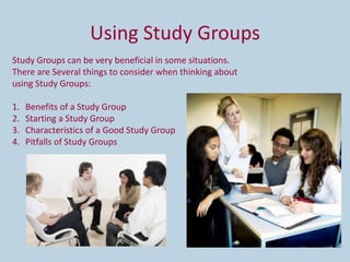 Using Study Groups
Study Groups can be very beneficial in some situations.
There are Several things to consider when thinking about
using Study Groups:

1.   Benefits of a Study Group
2.   Starting a Study Group
3.   Characteristics of a Good Study Group
4.   Pitfalls of Study Groups
 