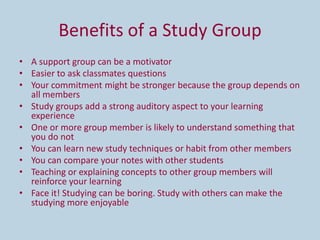 Benefits of a Study Group
• A support group can be a motivator
• Easier to ask classmates questions
• Your commitment might be stronger because the group depends on
  all members
• Study groups add a strong auditory aspect to your learning
  experience
• One or more group member is likely to understand something that
  you do not
• You can learn new study techniques or habit from other members
• You can compare your notes with other students
• Teaching or explaining concepts to other group members will
  reinforce your learning
• Face it! Studying can be boring. Study with others can make the
  studying more enjoyable
 