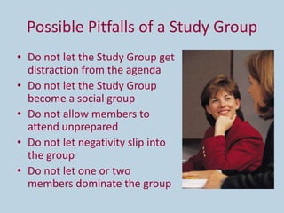 Possible Pitfalls of a Study Group
• Do not let the Study Group get
  distraction from the agenda
• Do not let the Study Group
  become a social group
• Do not allow members to
  attend unprepared
• Do not let negativity slip into
  the group
• Do not let one or two
  members dominate the group
 