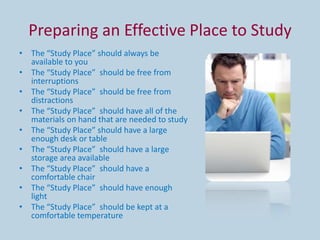 Preparing an Effective Place to Study
• The “Study Place” should always be
  available to you
• The “Study Place” should be free from
  interruptions
• The “Study Place” should be free from
  distractions
• The “Study Place” should have all of the
  materials on hand that are needed to study
• The “Study Place” should have a large
  enough desk or table
• The “Study Place” should have a large
  storage area available
• The “Study Place” should have a
  comfortable chair
• The “Study Place” should have enough
  light
• The “Study Place” should be kept at a
  comfortable temperature
 