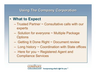 Using The Company Corporation

• What to Expect
  – Trusted Partner ~ Consultative calls with our
    experts
  – Solution for everyone ~ Multiple Package
    Options
  – Getting It Done Right ~ Document review
  – Long history ~ Coordination with State offices
  – Here for you ~ Registered Agent and
    Compliance Services
 