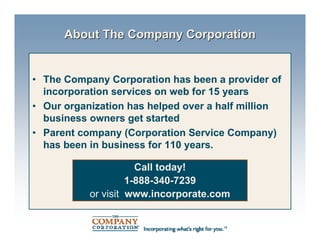 About The Company Corporation


• The Company Corporation has been a provider of
  incorporation services on web for 15 years
• Our organization has helped over a half million
  business owners get started
• Parent company (Corporation Service Company)
  has been in business for 110 years.

                      Call today!
                    1-888-340-7239
           or visit www.incorporate.com
 