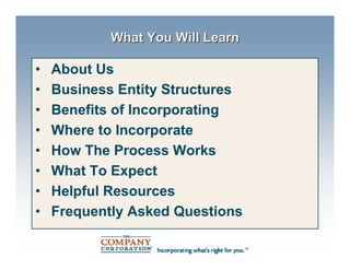What You Will Learn

•   About Us
•   Business Entity Structures
•   Benefits of Incorporating
•   Where to Incorporate
•   How The Process Works
•   What To Expect
•   Helpful Resources
•   Frequently Asked Questions
 