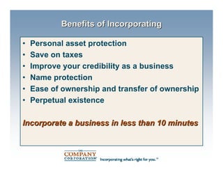 Benefits of Incorporating

•   Personal asset protection
•   Save on taxes
•   Improve your credibility as a business
•   Name protection
•   Ease of ownership and transfer of ownership
•   Perpetual existence

Incorporate a business in less than 10 minutes
 