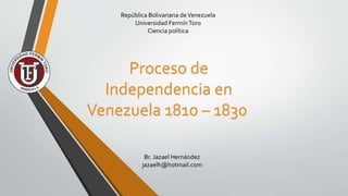 República Bolivariana deVenezuela
Universidad FermínToro
Ciencia política
Br. Jazael Hernández
jazaelh@hotmail.com
Proceso de
Independencia en
Venezuela 1810 – 1830
 
