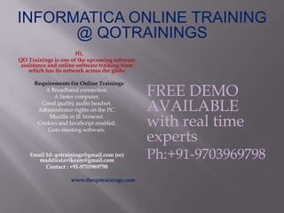 INFORMATICA ONLINE TRAINING
@ QOTRAININGS
Hi,
QO Trainings is one of the upcoming software
assistance and online software training team
which has its network across the globe
Requirements for Online Trainings
A Broadband connection.
A faster computer.
Good quality audio headset.
Administrator rights on the PC.
Mozilla or IE browser.
Cookies and JavaScript enabled.
Goto meeting software.
Email Id: qotrainings@gmail.com (or)
maddiralavikram@gmail.com
Contact : +91-9703969798
www.theqotrainings.com
FREE DEMO
AVAILABLE
with real time
experts
Ph:+91-9703969798
 