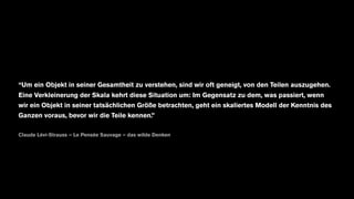 “Um ein Objekt in seiner Gesamtheit zu verstehen, sind wir oft geneigt, von den Teilen auszugehen.
Eine Verkleinerung der Skala kehrt diese Situation um: Im Gegensatz zu dem, was passiert, wenn
wir ein Objekt in seiner tatsächlichen Größe betrachten, geht ein skaliertes Modell der Kenntnis des
Ganzen voraus, bevor wir die Teile kennen.”
Claude Lévi-Strauss – Le Pensée Sauvage – das wilde Denken
 