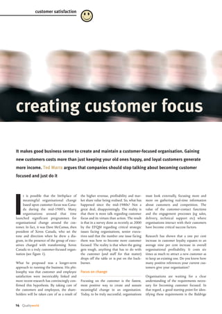 It makes good business sense to create and maintain a customer-focused organisation. Gaining
new customers costs more than just keeping your old ones happy, and loyal customers generate
more income. TTeedd MMaarrrraa argues that companies should stop talking about becoming customer
focused and just do it
I
t is possible that the birthplace of
meaningful organisational change
based upon customer focus was Cana-
da during the mid-1980’s. Many
organisations around that time
launched significant programmes for
organisational change around the cus-
tomer. In fact, it was Dave McCamus, then
president of Xerox Canada, who set the
tone and direction when he drew a dia-
gram, in the presence of the group of exec-
utives charged with transforming Xerox
Canada to a truly customer-focused organ-
isation (see figure 1).
What he proposed was a longer-term
approach to running the business. His phi-
losophy was that customer and employee
satisfaction were inextricably linked and
more recent research has convincingly con-
firmed this hypothesis. By taking care of
the customers and employees, the share-
holders will be taken care of as a result of
must look externally, focusing more and
more on gathering real-time information
about customers and competition. The
value of the customer-contact functions
and the engagement processes (eg sales,
delivery, technical support etc) where
organisations interact with their customers
have become critical success factors.
Research has shown that a one per cent
increase in customer loyalty equates to an
average nine per cent increase in overall
organisational profitability. It costs six
times as much to attract a new customer as
to keep an existing one. Do you know how
many positive references your current cus-
tomers give your organisation?
Organisations are waiting for a clear
understanding of the requirements neces-
sary for becoming customer focused. In
that regard, a good starting point for iden-
tifying these requirements is the Baldrige
the higher revenue, profitability and mar-
ket share value being realised. So, what has
happened since the mid-1980s? Not a
great deal, disappointingly. The reality is
that there is more talk regarding customer
focus and its virtues than action. The result
is that in a survey done as recently as 2000
by the EFQM regarding critical strategic
issues facing organisations, senior execu-
tives said that the number one issue facing
them was how to become more customer
focused. The reality is that when the going
gets tough, anything that has to do with
the customer (and staff for that matter)
drops off the table or is put on the back-
burner.
Focus on change
Focusing on the customer is the fastest,
most positive way to create and sustain
meaningful change in an organisation.
Today, to be truly successful, organisations
14 Qualityworld
creating customer focus
customer satisfaction
 
