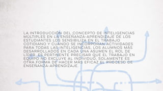 La introducción del concepto de inteligencias
múltiples en la enseñanza-aprendizaje de los
estudiantes los sensibiliza en el trabajo
cotidiano y cuando se incorporan actividades
para todas las inteligencias, los alumnos más
desarrollados en cada una asumen el rol de
líder. Es pertinente precisar que el trabajo en
equipo no excluye al individuo, solamente es
otra forma de hacer más eficaz el proceso de
enseñanza-aprendizaje.
 