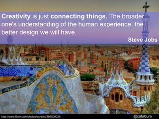 Creativity is just connecting things. The broader one's understanding of the human experience, the better design we will have.Steve Jobs  http://www.flickr.com/photos/bcnbits/389500025