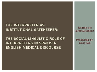 Written by:
Brad Davidson
Presented by:
Toyin Ola
THE INTERPRETER AS
INSTITUTIONAL GATEKEEPER:
THE SOCIAL-LINGUISTIC ROLE OF
INTERPRETERS IN SPANISH-
ENGLISH MEDICAL DISCOURSE
 