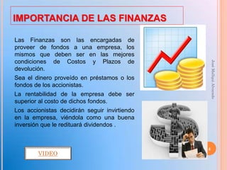 IMPORTANCIA DE LAS FINANZAS

Las Finanzas son las encargadas de
proveer de fondos a una empresa, los
mismos que deben ser en las mejores
condiciones de Costos y Plazos de




                                                   José Mallqui Alvarado
devolución.
Sea el dinero proveído en préstamos o los
fondos de los accionistas.
La rentabilidad de la empresa debe ser
superior al costo de dichos fondos.
Los accionistas decidirán seguir invirtiendo
en la empresa, viéndola como una buena
inversión que le redituará dividendos .


                                               4
        VIDEO
 