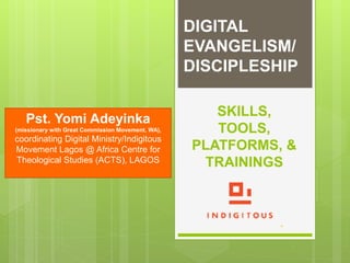 SKILLS,
TOOLS,
PLATFORMS, &
TRAININGS
DIGITAL
EVANGELISM/
DISCIPLESHIP
Pst. Yomi Adeyinka
(missionary with Great Commission Movement, WA),
coordinating Digital Ministry/Indigitous
Movement Lagos @ Africa Centre for
Theological Studies (ACTS), LAGOS
 