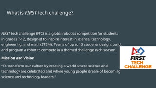 What is FIRST tech challenge?
FIRST tech challenge (FTC) is a global robotics competition for students
in grades 7-12, designed to inspire interest in science, technology,
engineering, and math (STEM). Teams of up to 15 students design, build,
and program a robot to compete in a themed challenge each season.
Mission and Vision
“To transform our culture by creating a world where science and
technology are celebrated and where young people dream of becoming
science and technology leaders.”
 