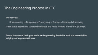 The Engineering Process in FTC
The Process:
Brainstorming Designing Prototyping Testing Iterating & Improving
→ → → →
These steps help teams constantly improve and move forward in their FTC journeys.
Teams document their process in an Engineering Portfolio, which is essential for
judging during competitions.
 
