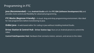 Programming in FTC
Java (Recommended) - Uses Android Studio with the FTC SDK (Software Development Kit) and
provides more control and flexibility for advanced programming.
FTC Blocks (Beginner-Friendly) - A visual, drag-and-drop programming environment. Also ideal
for new programmers before transitioning to Java.
OnBot Java - A web-based editor for coding in Java without installing Android Studio.
Driver Station & Control Hub - Driver Station App: Runs on an Android phone to control the
robot.
Control Hub/Expansion Hub: Hardware that connects motors, sensors, and servos to the robot.
 