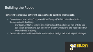 Building the Robot
Different teams have different approaches to building their robots.
- Some teams start with Computer-Aided Design (CAD) to plan their builds
before actually building.
- Our team, #23014, follows this method and this allows us not only to see
our vision beforehand but also know exactly what parts are needed so that
we can build precisely
- Teams also use kits like GoBilda, and modular design helps with quick changes.
 