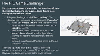 The FTC Game Challenge
Each year, a new game is released at the same time all over
the world with specific scoring objectives. Teams must
strategize to maximize points.
- This years challenge is called “Into the Deep”. The
objective is to manipulate game pieces called “samples.”
- Teams can retrieve samples from the center area,
known as the submersible, and place them into a
basket for scoring.
- Alternatively, teams can deliver samples to the
human player, who will attach a clip to them,
allowing the robot to hang them for additional
points.
- Each part has different difficulties, giving a different
number of points.
There are 2 parts to each game. There is a 30 second
autonomous period and a 2 minute 30 seconds Tele-op period.
Having a good program for both is the key to winning.
 