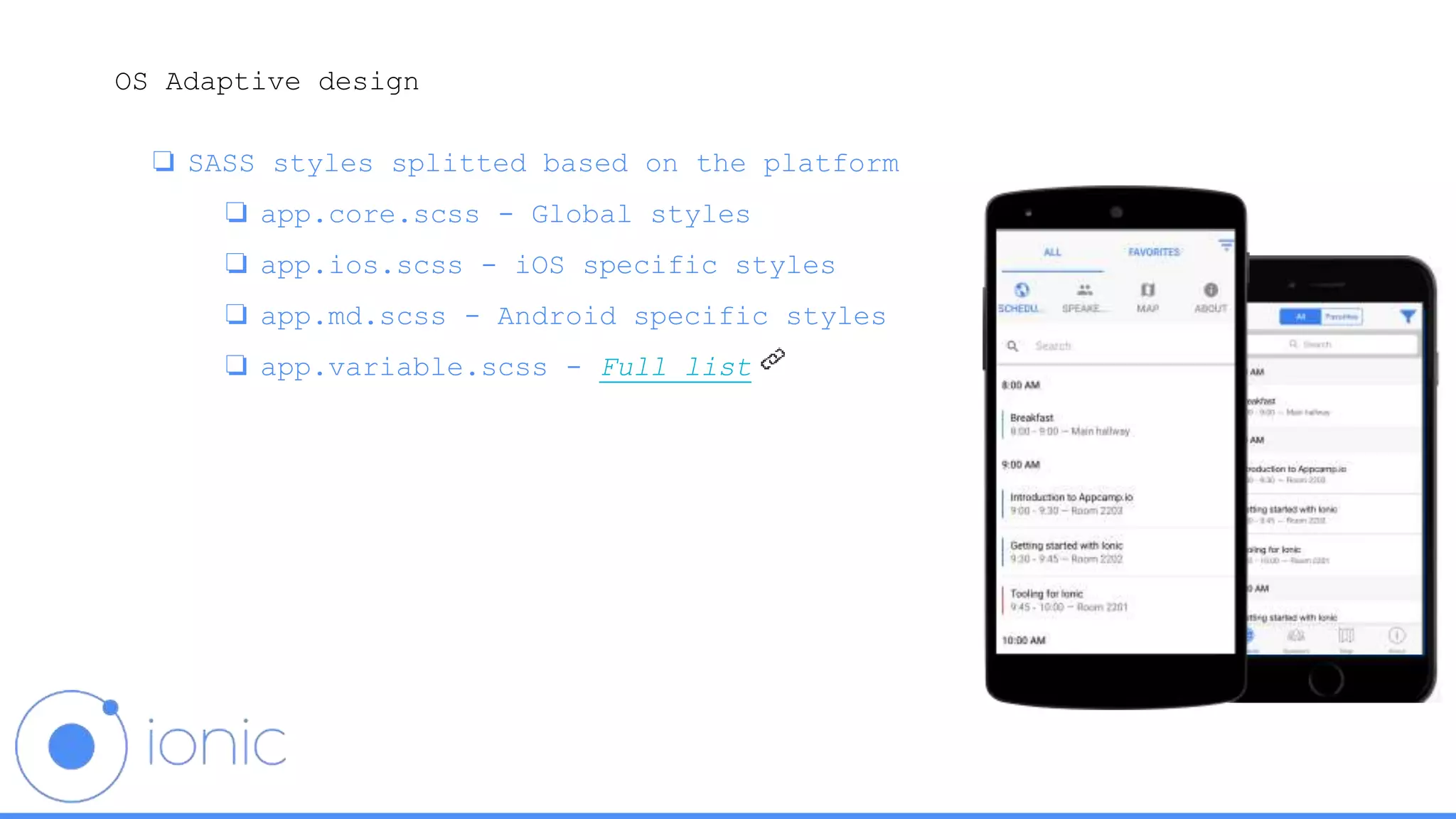 OS Adaptive design
❏ SASS styles splitted based on the platform
❏ app.core.scss - Global styles
❏ app.ios.scss - iOS specific styles
❏ app.md.scss - Android specific styles
❏ app.variable.scss - Full list
 