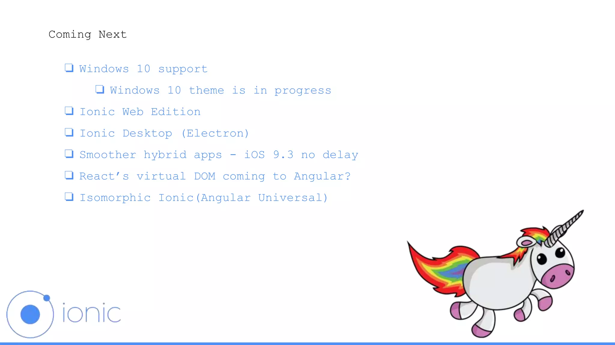 Coming Next
❏ Windows 10 support
❏ Windows 10 theme is in progress
❏ Ionic Web Edition
❏ Ionic Desktop (Electron)
❏ Smoother hybrid apps - iOS 9.3 no delay
❏ React’s virtual DOM coming to Angular?
❏ Isomorphic Ionic(Angular Universal)
 