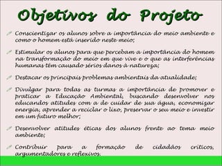 Objetivos  do  Projeto  Conscientizar os alunos sobre a importância do meio ambiente e como o homem está inserido neste meio; Estimular os alunos para que percebam a importância do homem na transformação do meio em que vive e o que as interferências humanas têm causado sérios danos à natureza; Destacar os principais problemas ambientais da atualidade; Divulgar para todas as turmas a importância de promover e praticar a Educação Ambiental, buscando desenvolver nos educandos atitudes com a de cuidar de sua água, economizar energia, aprender a reciclar o lixo, preservar o seu meio e investir em um futuro melhor; Desenvolver atitudes éticas dos alunos frente ao tema meio ambiente; Contribuir para a formação de cidadãos críticos, argumentadores e reflexivos. 