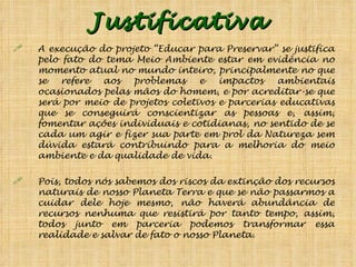 Justificativa A execução do projeto “Educar para Preservar” se justifica pelo fato do tema Meio Ambiente estar em evidência no momento atual no mundo inteiro, principalmente no que se refere aos problemas e impactos ambientais ocasionados pelas mãos do homem, e por acreditar-se que será por meio de projetos coletivos e parcerias educativas que se conseguirá conscientizar as pessoas e, assim, fomentar ações individuais e cotidianas, no sentido de se cada um agir e fizer sua parte em prol da Natureza sem dúvida estará contribuindo para a melhoria do meio ambiente e da qualidade de vida.  Pois, todos nós sabemos dos riscos da extinção dos recursos naturais de nosso Planeta Terra e que se não passarmos a cuidar dele hoje mesmo, não haverá abundância de recursos nenhuma que resistirá por tanto tempo, assim, todos junto em parceria podemos transformar essa realidade e salvar de fato o nosso Planeta.  