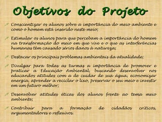 Objetivos  do  Projeto  Conscientizar os alunos sobre a importância do meio ambiente e como o homem está inserido neste meio; Estimular os alunos para que percebam a importância do homem na transformação do meio em que vive e o que as interferências humanas têm causado sérios danos à natureza; Destacar os principais problemas ambientais da atualidade; Divulgar para todas as turmas a importância de promover e praticar a Educação Ambiental, buscando desenvolver nos educandos atitudes com a de cuidar de sua água, economizar energia, aprender a reciclar o lixo, preservar o seu meio e investir em um futuro melhor; Desenvolver atitudes éticas dos alunos frente ao tema meio ambiente; Contribuir para a formação de cidadãos críticos, argumentadores e reflexivos. 