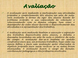 Avaliação A avaliação será mediante a participação nas atividades propostas e comportamento dos alunos em sala de aula. Será avaliada a forma de agir dos alunos diante do problema proposto, a sua capacidade de interação e relacionamento com os demais colegas, bem como o desempenho de cada aluno durante o desenvolvimento das atividades e a apresentação dos trabalhos.  A avaliação será mediante também a execução e exposição dos trabalhos desenvolvidos pelos alunos, e debates e discussões levantadas em sala de aula e relatório de aula de campo. A avaliação dar-se-á também no sentido construtivo para que, em próximos trabalhos, haja cada vez menos falhas e para essa avaliação serão observados os objetivos propostos para assim verificar se as metas foram alcançadas. A avaliação ficará a cargo da direção, coordenação pedagógica e dos professores envolvidos. 