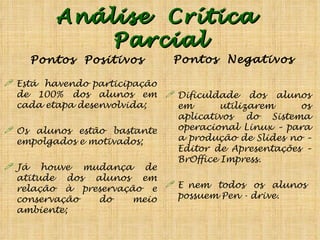 Análise  Crítica  Parcial Pontos  Positivos Está  havendo participação de 100% dos alunos em cada etapa desenvolvida; Os alunos estão bastante empolgados e motivados; Já houve mudança de atitude dos alunos em relação à preservação e conservação do meio ambiente; Pontos  Negativos Dificuldade dos alunos em utilizarem os aplicativos do Sistema operacional Linux – para a produção de Slides no – Editor de Apresentações – BrOffice Impress. E nem  todos  os  alunos  possuem Pen - drive. 