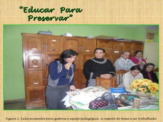 “ Educar  Para Preservar” Figura 1. Esclarecimentos para gestores e equipe pedagógica  a respeito do tema a ser trabalhado. 