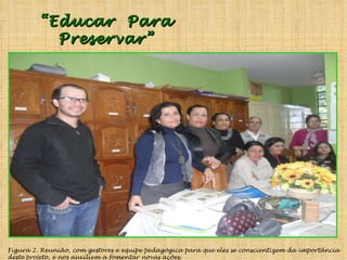 Figura 2. Reunião, com gestores e equipe pedagógica para que eles se conscientizem da importância deste projeto, e nos auxiliem a fomentar novas ações. “ Educar  Para Preservar” 