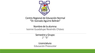 Centro Regional de Educación Normal
“Dr. Gonzalo Aguirre Beltrán”
Nombre de la alumna:
Ivonne Guadalupe Reséndiz Chávez
Semestre y Grupo:
2° “B”
Licenciatura:
Educación Preescolar
 