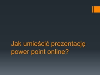 Jak umieścić prezentację 
power point online? 
 