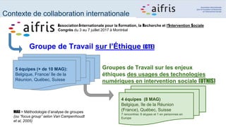 Association Internationale pour la Formation, la Recherche et l'Intervention Sociale
Congrès du 3 au 7 juillet 2017 à Montréal
Groupe de Travail sur l’Éthique (GTE)
5 équipes (+ de 10 MAG):
Belgique, France/ île de la
Réunion, Québec, Suisse
Groupes de Travail sur les enjeux
éthiques des usages des technologies
numériques en intervention sociale (UTNIS)
4 équipes (8 MAG)
Belgique, île de la Réunion
(France), Québec, Suisse
7 rencontres: 6 skypes et 1 en personnes en
Europe
Contexte de collaboration internationale
MAG = Méthodologie d’analyse de groupes
(ou “focus group” selon Van Campenhoudt
et al, 2005)
 